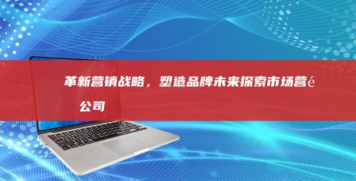 革新营销战略，塑造品牌未来：探索市场营销公司的角色与影响